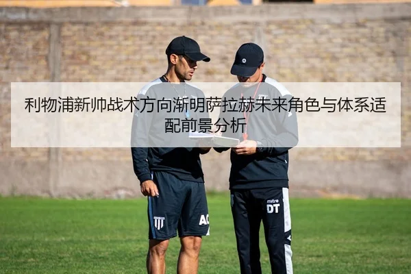 利物浦新帅战术方向渐明萨拉赫未来角色与体系适配前景分析