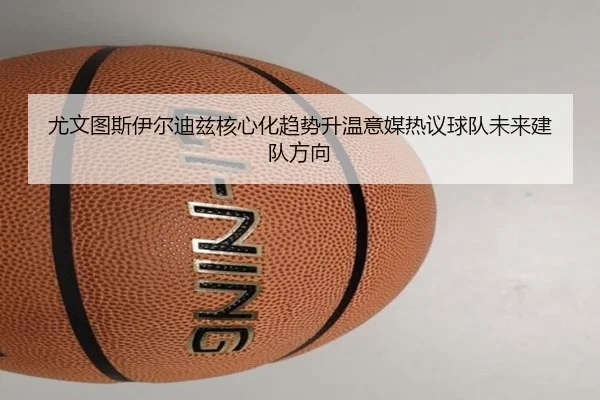尤文图斯伊尔迪兹核心化趋势升温意媒热议球队未来建队方向