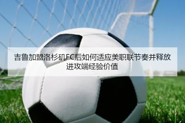 吉鲁加盟洛杉矶FC后如何适应美职联节奏并释放进攻端经验价值