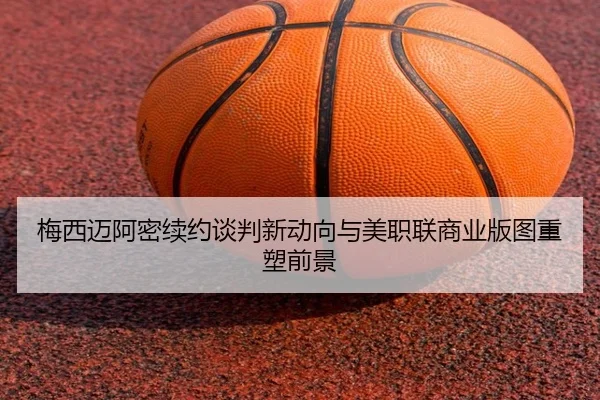 梅西迈阿密续约谈判新动向与美职联商业版图重塑前景